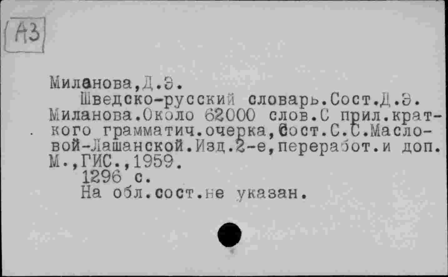 ﻿
Миланова,Д.8.
Шведско-русский словарь.Сост.Д.8.
Миланова.Около 62000 слов.О прил.краткого грамматич.очерка,бост.С.и.Масло-вой-Лашанской.Изд.2-е,переработ.и доп.
М.,ГИС.,1959.
1296 с.
На обл.сост.не указан.